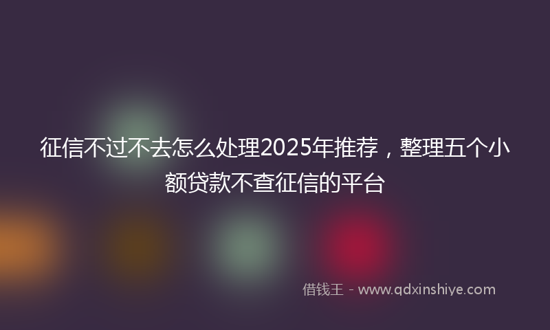 征信不过不去怎么处理2025年推荐，整理五个小额贷款不查征信的平台