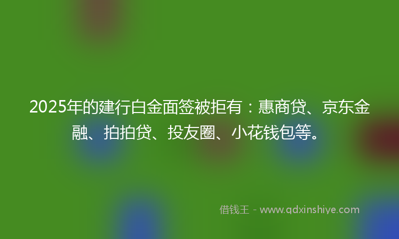 2025年的建行白金面签被拒有：惠商贷、京东金融、拍拍贷、投友圈、小花钱包等。
