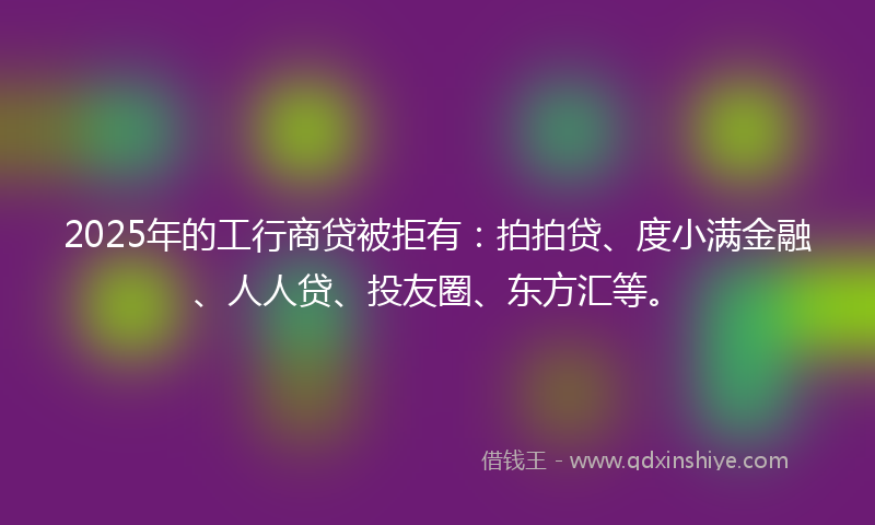 2025年的工行商贷被拒有：拍拍贷、度小满金融、人人贷、投友圈、东方汇等。