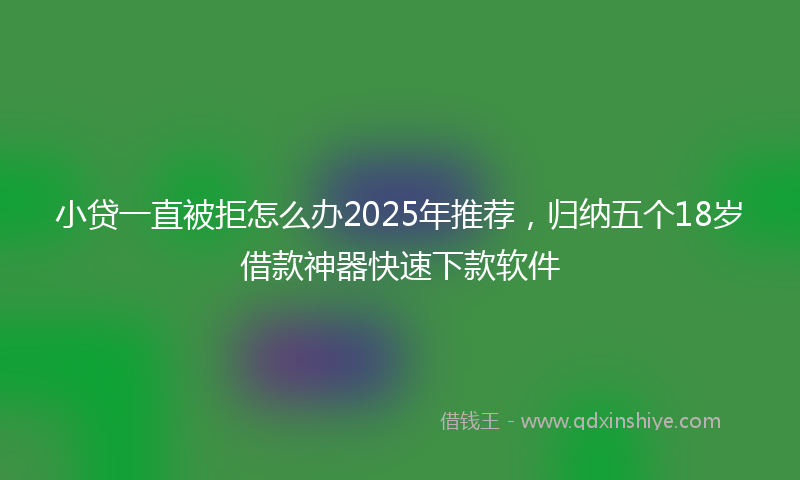 小贷一直被拒怎么办2025年推荐，归纳五个18岁借款神器快速下款软件