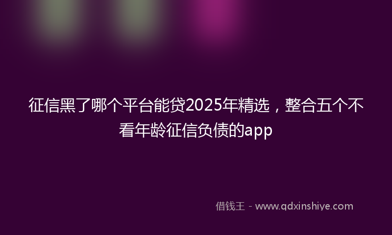征信黑了哪个平台能贷2025年精选，整合五个不看年龄征信负债的app