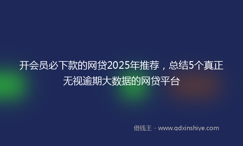 开会员必下款的网贷2025年推荐，总结5个真正无视逾期大数据的网贷平台