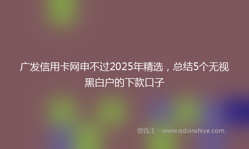 广发信用卡网申不过2025年精选，总结5个无视黑白户的下款口子