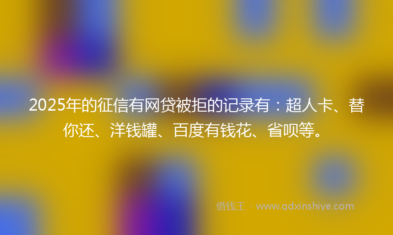 2025年的征信有网贷被拒的记录有：超人卡、替你还、洋钱罐、百度有钱花、省呗等。