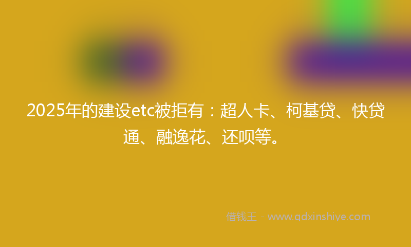 2025年的建设etc被拒有：超人卡、柯基贷、快贷通、融逸花、还呗等。