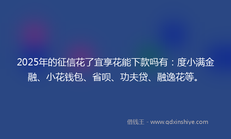 2025年的征信花了宜享花能下款吗有：度小满金融、小花钱包、省呗、功夫贷、融逸花等。
