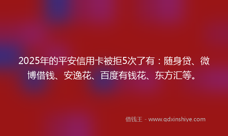 2025年的平安信用卡被拒5次了有：随身贷、微博借钱、安逸花、百度有钱花、东方汇等。