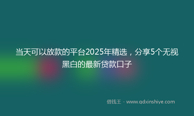 当天可以放款的平台2025年精选，分享5个无视黑白的最新贷款口子