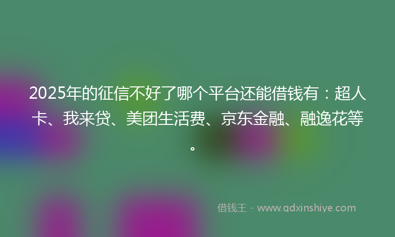 2025年的征信不好了哪个平台还能借钱有：超人卡、我来贷、美团生活费、京东金融、融逸花等。
