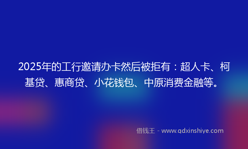 2025年的工行邀请办卡然后被拒有：超人卡、柯基贷、惠商贷、小花钱包、中原消费金融等。