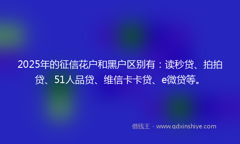 2025年的征信花户和黑户区别有：读秒贷、拍拍贷、51人品贷、维信卡卡贷、e微贷等。