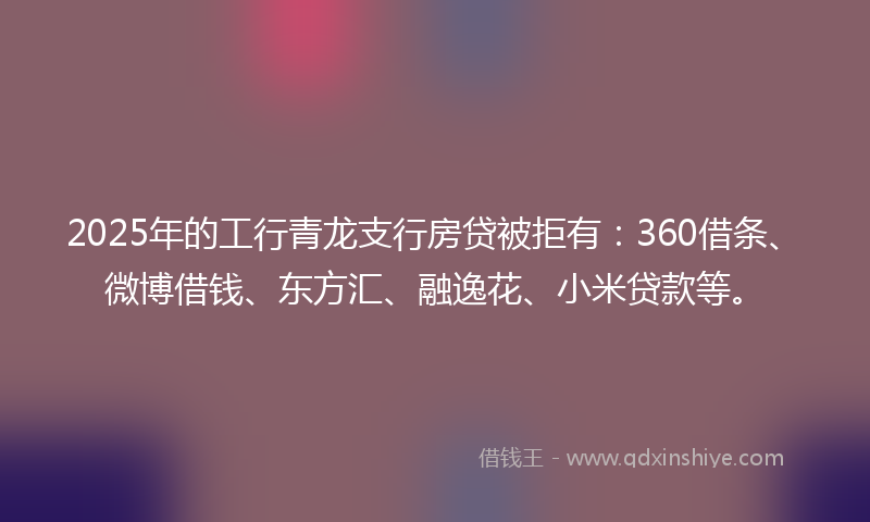 2025年的工行青龙支行房贷被拒有：360借条、微博借钱、东方汇、融逸花、小米贷款等。