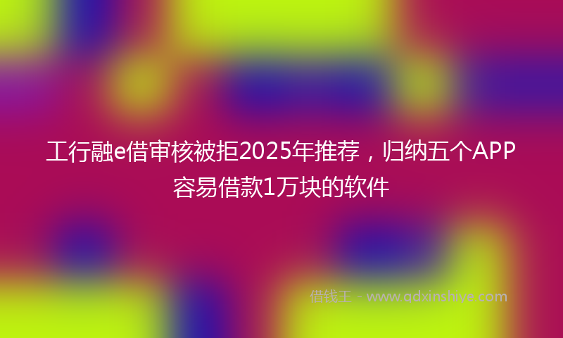 工行融e借审核被拒2025年推荐，归纳五个APP容易借款1万块的软件
