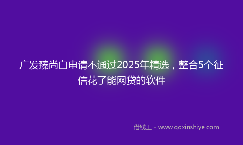 广发臻尚白申请不通过2025年精选，整合5个征信花了能网贷的软件