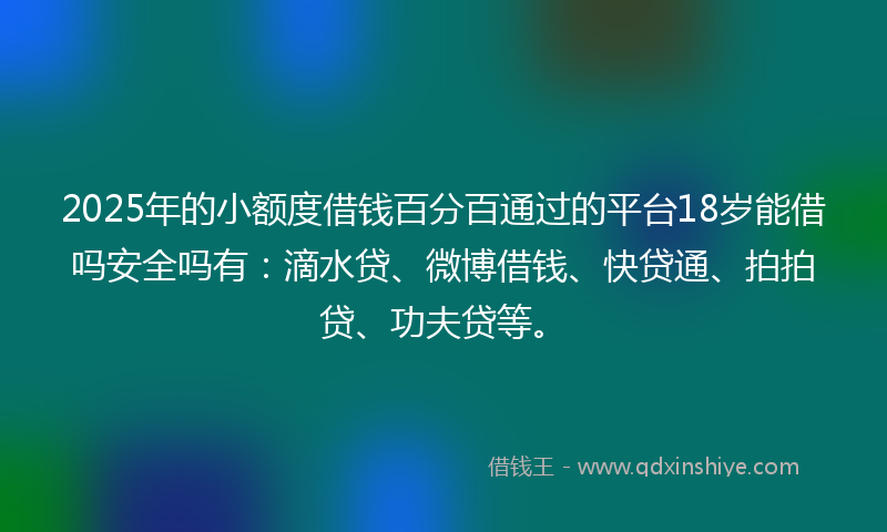 2025年的小额度借钱百分百通过的平台18岁能借吗安全吗有：滴水贷、微博借钱、快贷通、拍拍贷、功夫贷等。