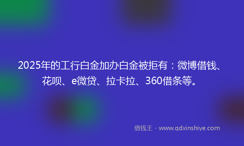 2025年的工行白金加办白金被拒有：微博借钱、花呗、e微贷、拉卡拉、360借条等。