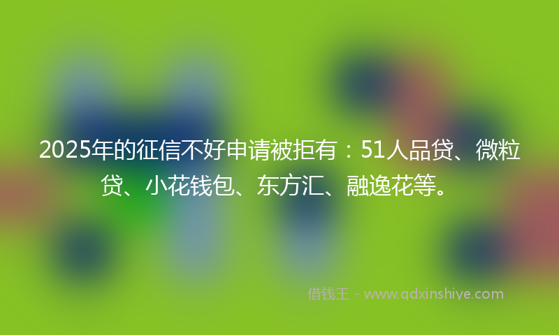 2025年的征信不好申请被拒有：51人品贷、微粒贷、小花钱包、东方汇、融逸花等。