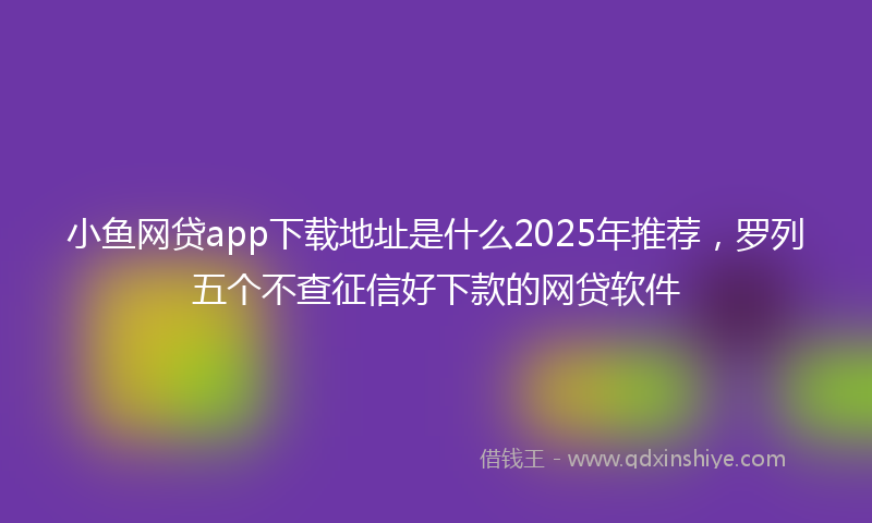小鱼网贷app下载地址是什么2025年推荐，罗列五个不查征信好下款的网贷软件
