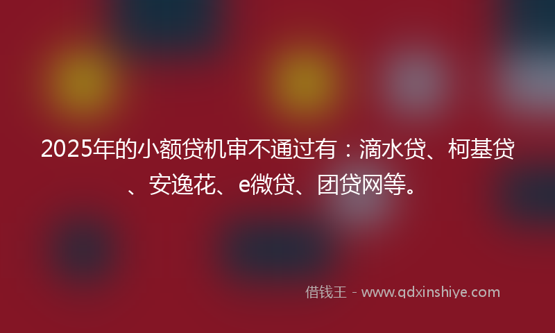 2025年的小额贷机审不通过有：滴水贷、柯基贷、安逸花、e微贷、团贷网等。