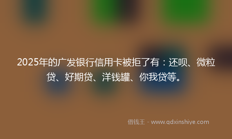 2025年的广发银行信用卡被拒了有：还呗、微粒贷、好期贷、洋钱罐、你我贷等。