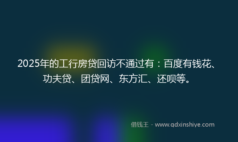 2025年的工行房贷回访不通过有：百度有钱花、功夫贷、团贷网、东方汇、还呗等。