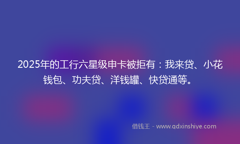 2025年的工行六星级申卡被拒有：我来贷、小花钱包、功夫贷、洋钱罐、快贷通等。