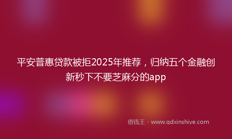 平安普惠贷款被拒2025年推荐，归纳五个金融创新秒下不要芝麻分的app
