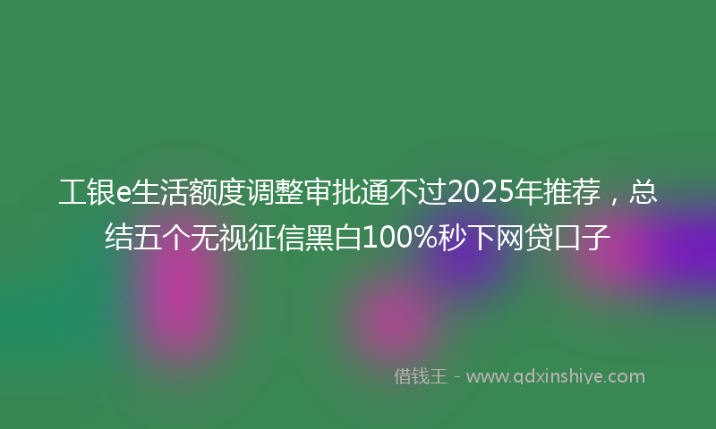工银e生活额度调整审批通不过2025年推荐，总结五个无视征信黑白100%秒下网贷口子