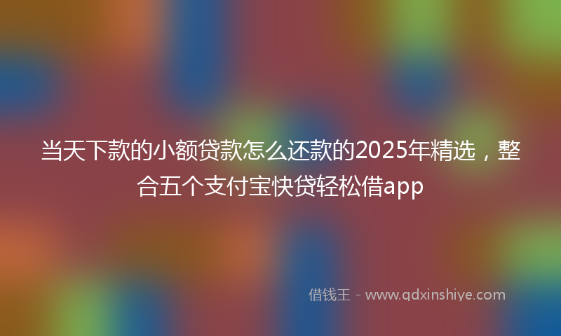 当天下款的小额贷款怎么还款的2025年精选，整合五个支付宝快贷轻松借app