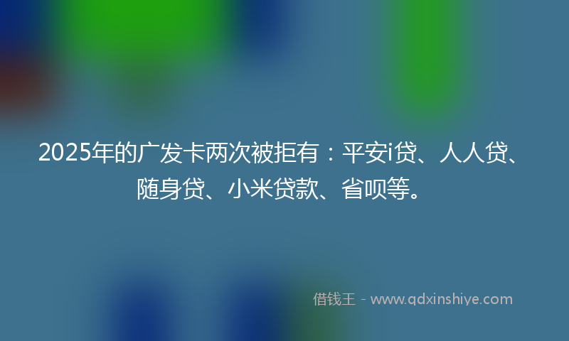 2025年的广发卡两次被拒有：平安i贷、人人贷、随身贷、小米贷款、省呗等。