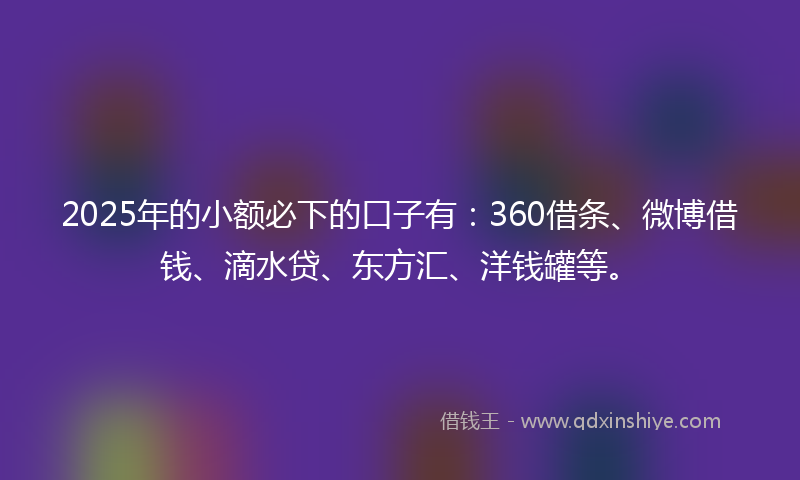 2025年的小额必下的口子有：360借条、微博借钱、滴水贷、东方汇、洋钱罐等。