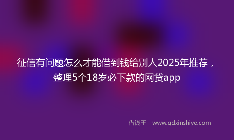 征信有问题怎么才能借到钱给别人2025年推荐，整理5个18岁必下款的网贷app