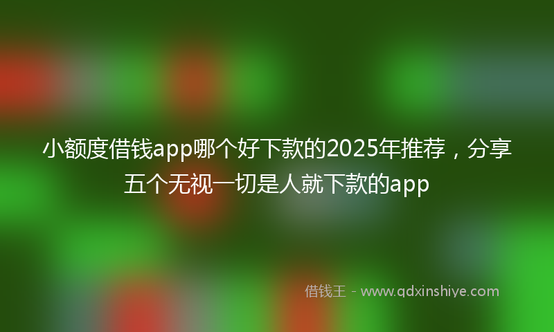 小额度借钱app哪个好下款的2025年推荐，分享五个无视一切是人就下款的app