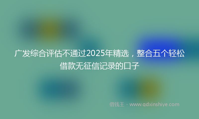 广发综合评估不通过2025年精选，整合五个轻松借款无征信记录的口子