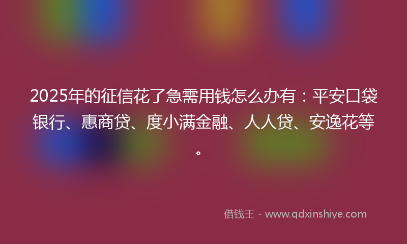 2025年的征信花了急需用钱怎么办有：平安口袋银行、惠商贷、度小满金融、人人贷、安逸花等。