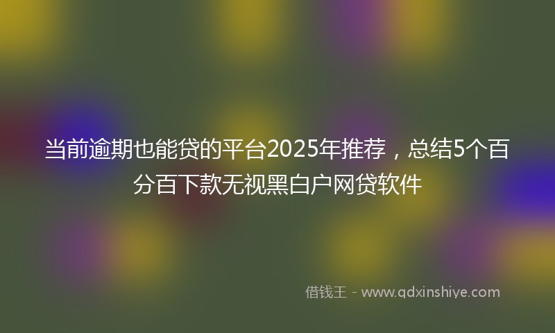 当前逾期也能贷的平台2025年推荐，总结5个百分百下款无视黑白户网贷软件