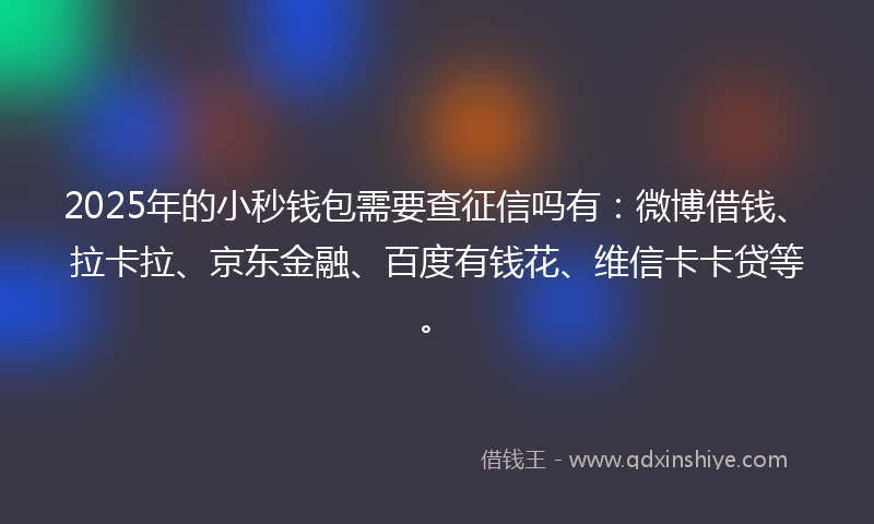 2025年的小秒钱包需要查征信吗有：微博借钱、拉卡拉、京东金融、百度有钱花、维信卡卡贷等。