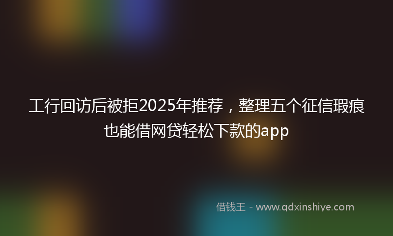 工行回访后被拒2025年推荐，整理五个征信瑕疵也能借网贷轻松下款的app