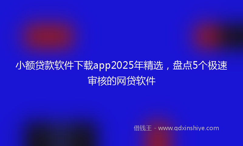 小额贷款软件下载app2025年精选，盘点5个极速审核的网贷软件