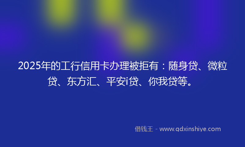 2025年的工行信用卡办理被拒有：随身贷、微粒贷、东方汇、平安i贷、你我贷等。