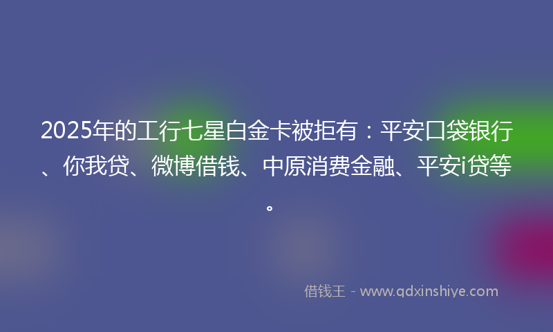 2025年的工行七星白金卡被拒有：平安口袋银行、你我贷、微博借钱、中原消费金融、平安i贷等。