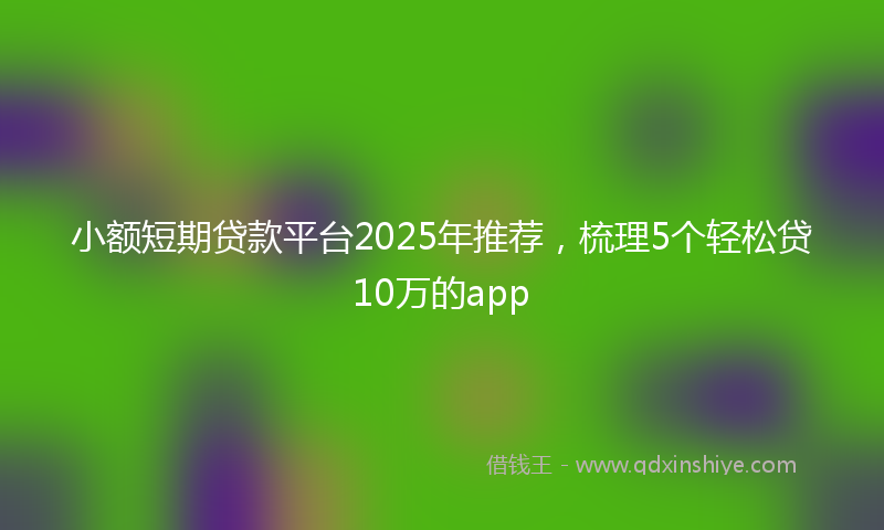 小额短期贷款平台2025年推荐，梳理5个轻松贷10万的app