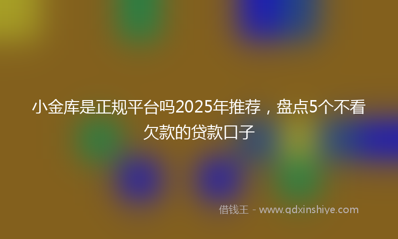 小金库是正规平台吗2025年推荐，盘点5个不看欠款的贷款口子