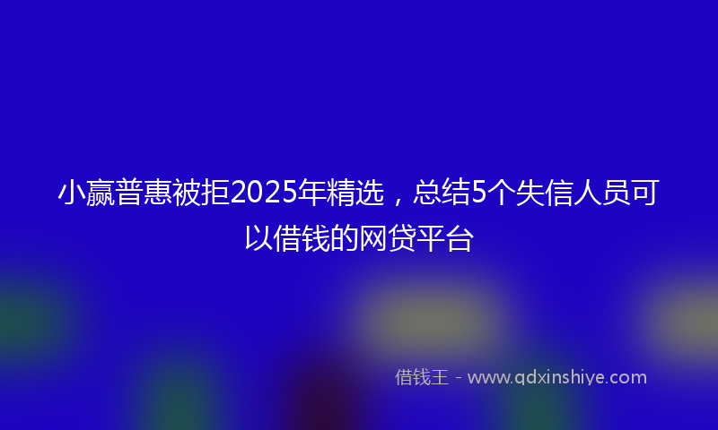 小赢普惠被拒2025年精选，总结5个失信人员可以借钱的网贷平台