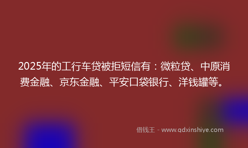 2025年的工行车贷被拒短信有：微粒贷、中原消费金融、京东金融、平安口袋银行、洋钱罐等。