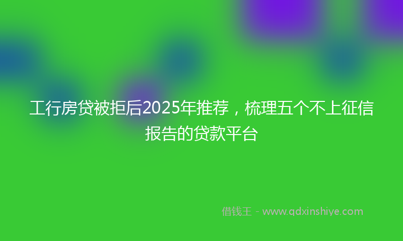 工行房贷被拒后2025年推荐，梳理五个不上征信报告的贷款平台