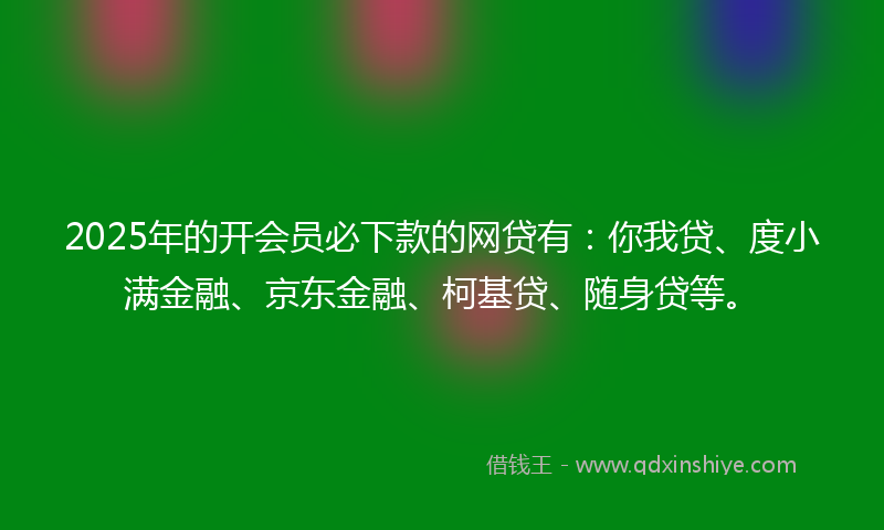 2025年的开会员必下款的网贷有：你我贷、度小满金融、京东金融、柯基贷、随身贷等。