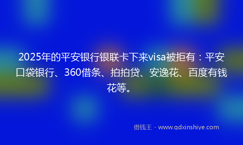 2025年的平安银行银联卡下来visa被拒有：平安口袋银行、360借条、拍拍贷、安逸花、百度有钱花等。