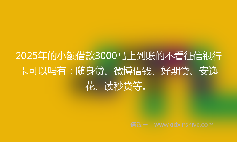2025年的小额借款3000马上到账的不看征信银行卡可以吗有：随身贷、微博借钱、好期贷、安逸花、读秒贷等。
