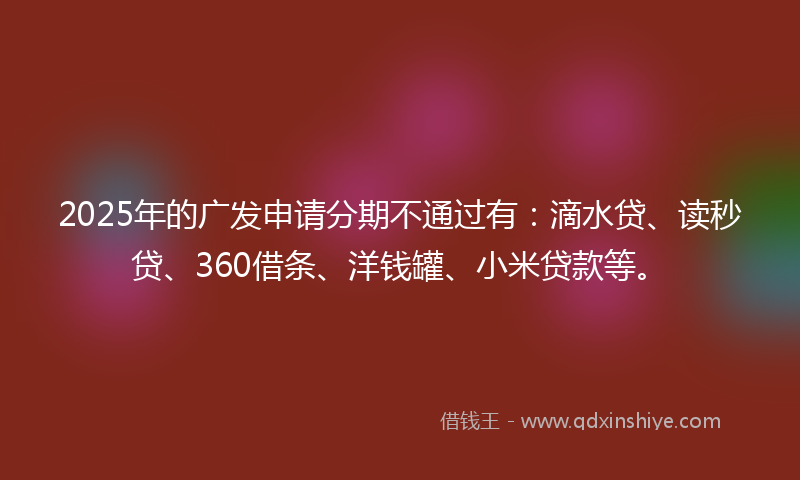 2025年的广发申请分期不通过有：滴水贷、读秒贷、360借条、洋钱罐、小米贷款等。